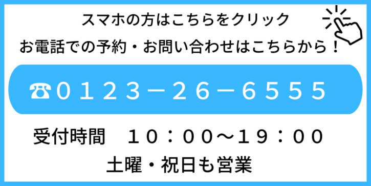 スマホの方はこちらをクリック　お電話でのご予約・お問い合わせはこちらから　０１２３２６－６５５５　受付時間　１０：００～１９：００　土曜・祝日も営業