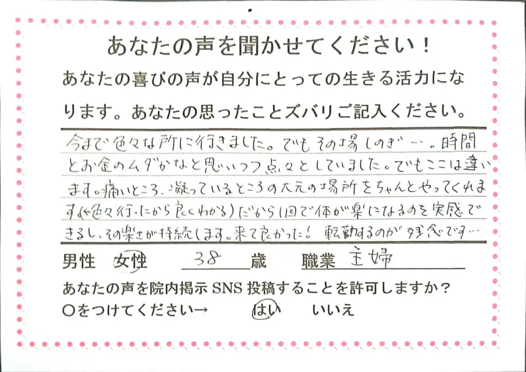 今まで色々な所に行きました。でもその場しのぎ・・・時間とお金のムダかなと思いつつ点々としていました。でもここは違います、痛いところ、凝っているところの大元の場所をちゃんとやってくれます。（色々行ったから良くわかる）だから１回で体が楽になるのを実感できるし。その楽さが持続します。来て良かった！転勤するのが残念です。