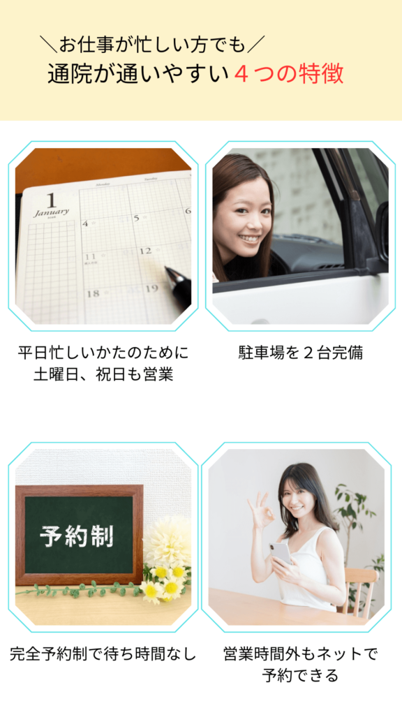 ＼お仕事が忙しい方でも／通院が通いやすい４つの特徴 平日忙しいかたのために土曜日、祝日も営業 駐車場を２台完備 完全予約制で待ち時間なし 営業時間外もネットで 予約できる 